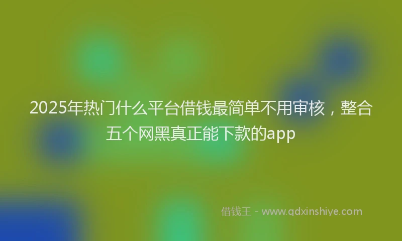 2025年热门什么平台借钱最简单不用审核，整合五个网黑真正能下款的app