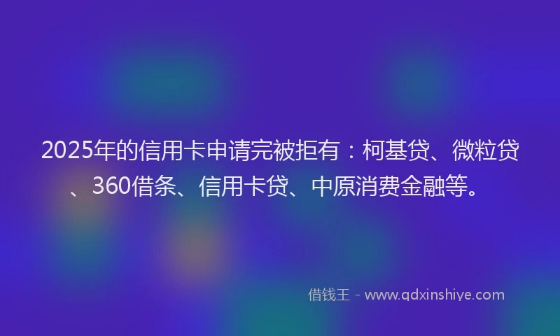 2025年的信用卡申请完被拒有：柯基贷、微粒贷、360借条、信用卡贷、中原消费金融等。