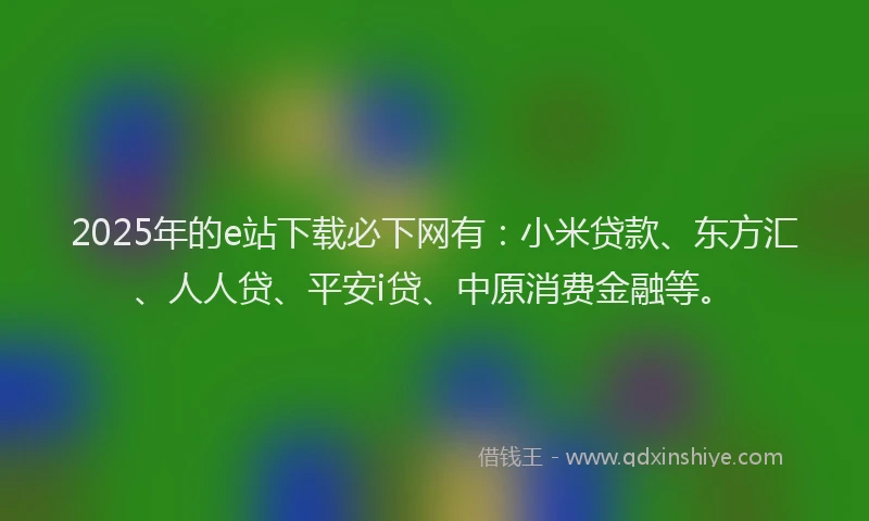2025年的e站下载必下网有：小米贷款、东方汇、人人贷、平安i贷、中原消费金融等。