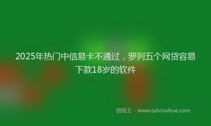 2025年热门中信易卡不通过，罗列五个网贷容易下款18岁的软件