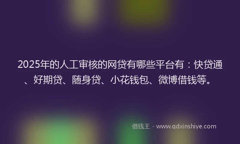 2025年的人工审核的网贷有哪些平台有：快贷通、好期贷、随身贷、小花钱包、微博借钱等。
