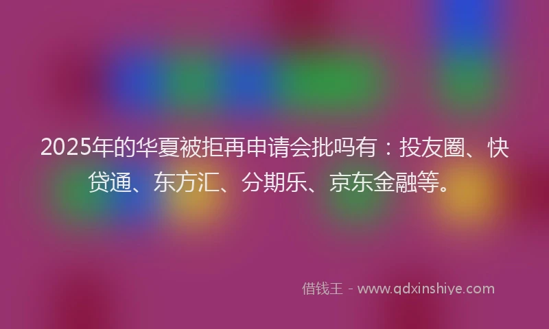 2025年的华夏被拒再申请会批吗有：投友圈、快贷通、东方汇、分期乐、京东金融等。