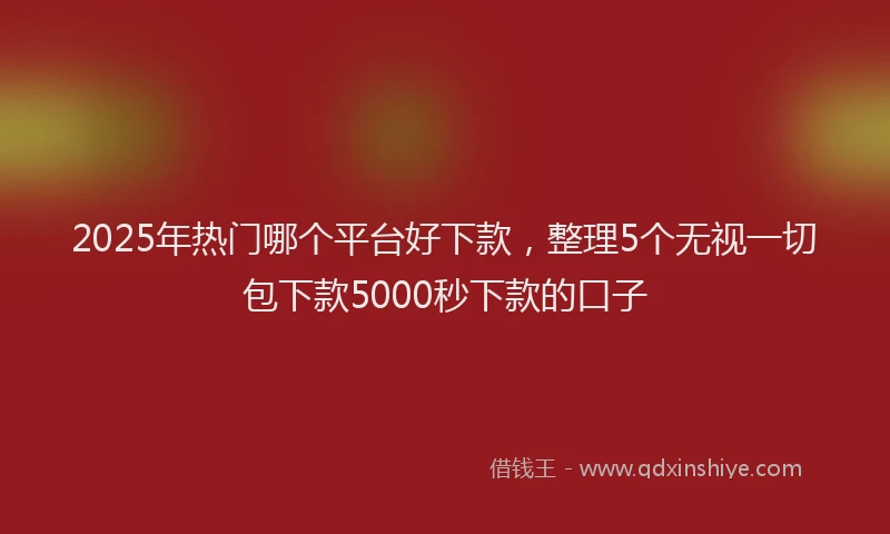 2025年热门哪个平台好下款，整理5个无视一切包下款5000秒下款的口子