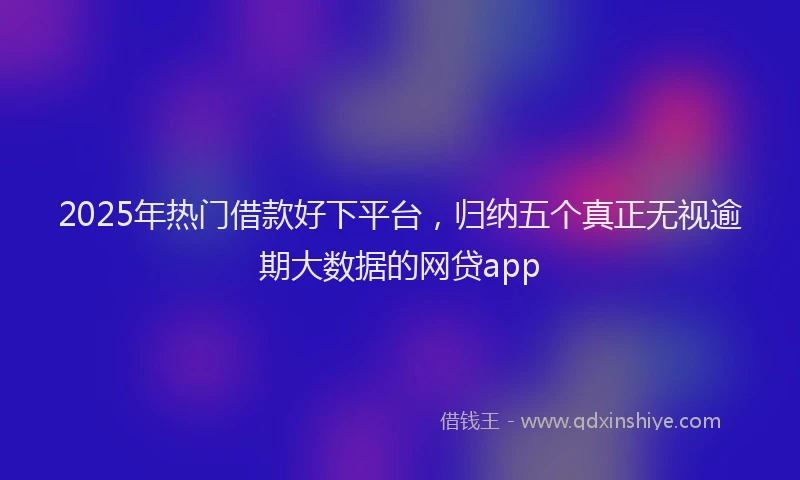 2025年热门借款好下平台，归纳五个真正无视逾期大数据的网贷app