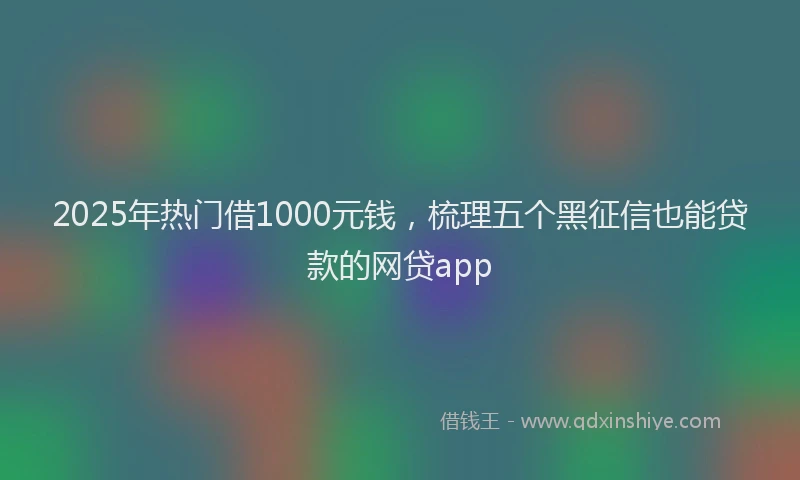 2025年热门借1000元钱，梳理五个黑征信也能贷款的网贷app