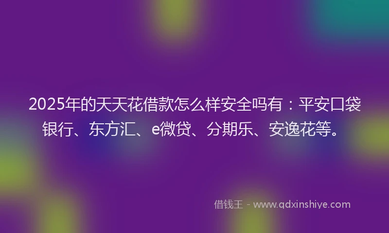 2025年的天天花借款怎么样安全吗有：平安口袋银行、东方汇、e微贷、分期乐、安逸花等。
