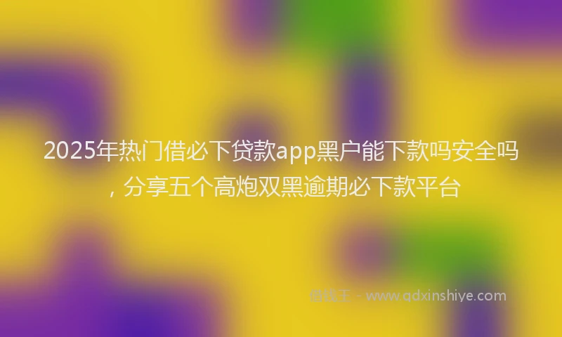 2025年热门借必下贷款app黑户能下款吗安全吗，分享五个高炮双黑逾期必下款平台