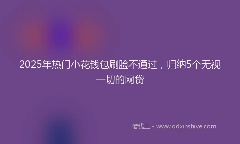2025年热门小花钱包刷脸不通过，归纳5个无视一切的网贷