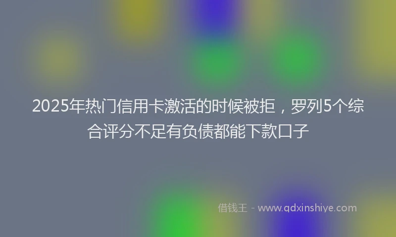 2025年热门信用卡激活的时候被拒，罗列5个综合评分不足有负债都能下款口子
