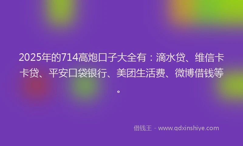 2025年的714高炮口子大全有：滴水贷、维信卡卡贷、平安口袋银行、美团生活费、微博借钱等。