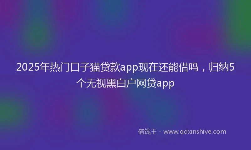 2025年热门口子猫贷款app现在还能借吗，归纳5个无视黑白户网贷app