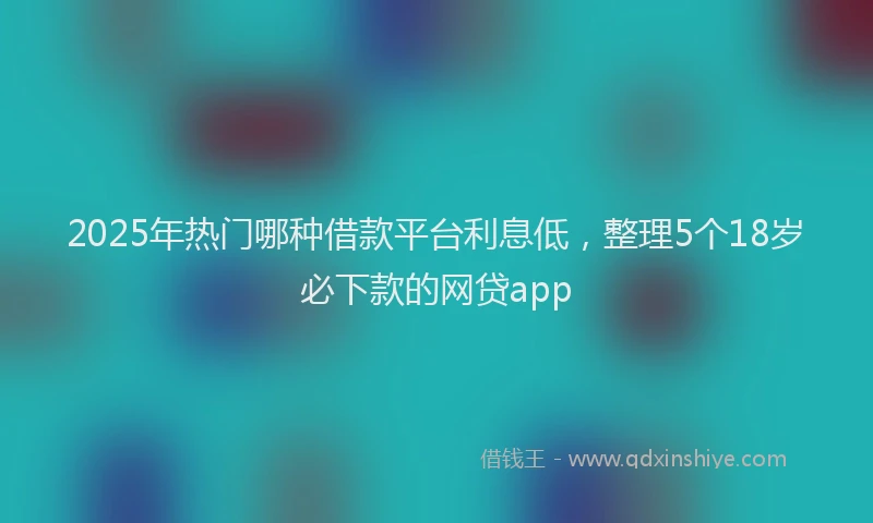 2025年热门哪种借款平台利息低，整理5个18岁必下款的网贷app