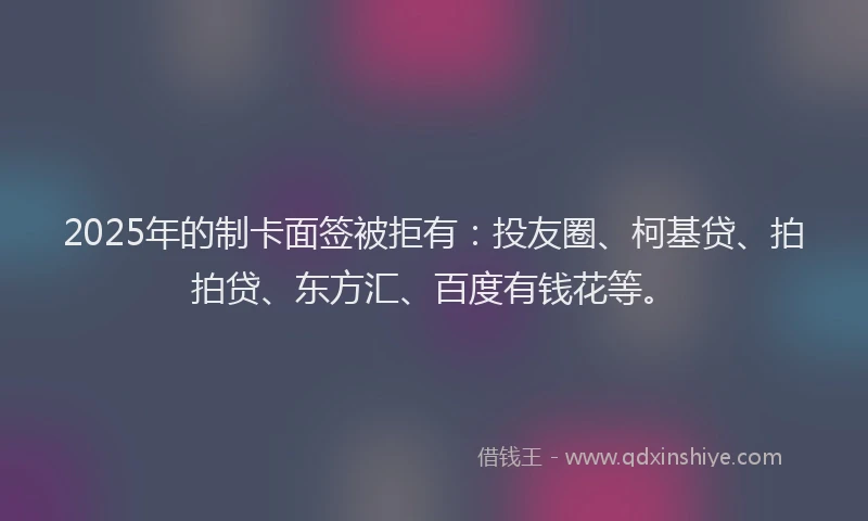 2025年的制卡面签被拒有：投友圈、柯基贷、拍拍贷、东方汇、百度有钱花等。