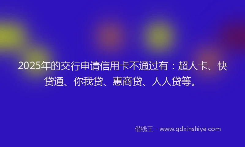 2025年的交行申请信用卡不通过有：超人卡、快贷通、你我贷、惠商贷、人人贷等。