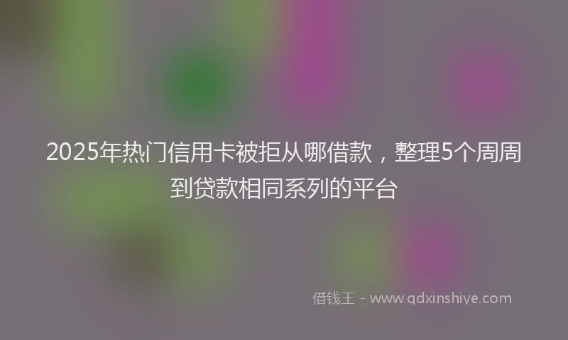 2025年热门信用卡被拒从哪借款，整理5个周周到贷款相同系列的平台