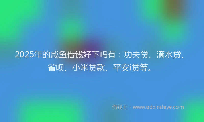 2025年的咸鱼借钱好下吗有：功夫贷、滴水贷、省呗、小米贷款、平安i贷等。