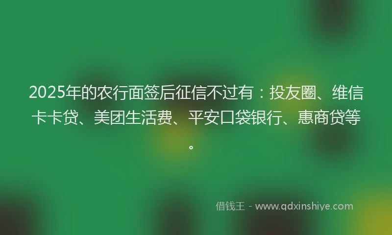 2025年的农行面签后征信不过有：投友圈、维信卡卡贷、美团生活费、平安口袋银行、惠商贷等。