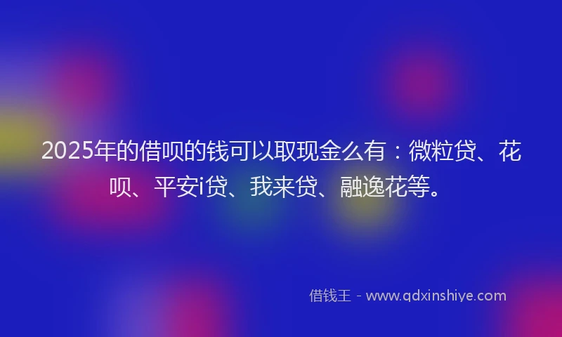 2025年的借呗的钱可以取现金么有：微粒贷、花呗、平安i贷、我来贷、融逸花等。