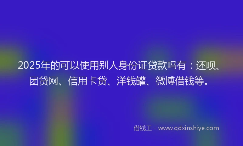 2025年的可以使用别人身份证贷款吗有：还呗、团贷网、信用卡贷、洋钱罐、微博借钱等。