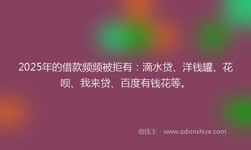 2025年的借款频频被拒有：滴水贷、洋钱罐、花呗、我来贷、百度有钱花等。