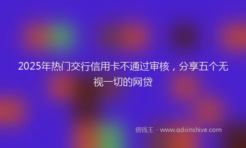 2025年热门交行信用卡不通过审核，分享五个无视一切的网贷