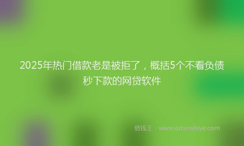 2025年热门借款老是被拒了，概括5个不看负债秒下款的网贷软件