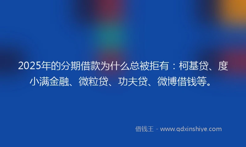 2025年的分期借款为什么总被拒有：柯基贷、度小满金融、微粒贷、功夫贷、微博借钱等。