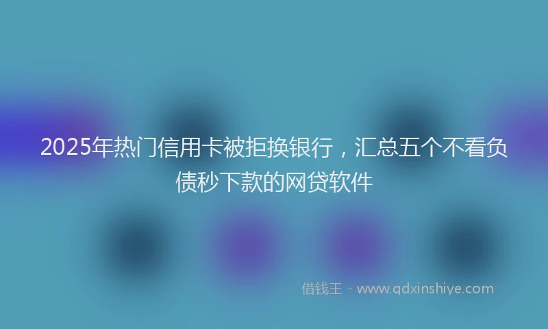 2025年热门信用卡被拒换银行，汇总五个不看负债秒下款的网贷软件