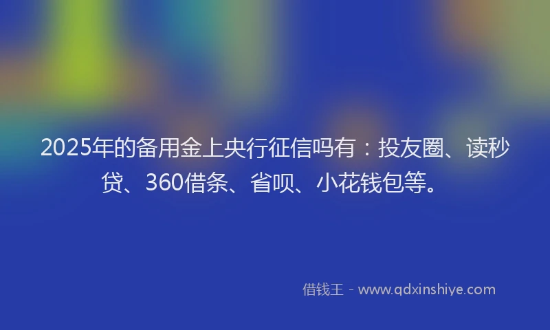 2025年的备用金上央行征信吗有：投友圈、读秒贷、360借条、省呗、小花钱包等。