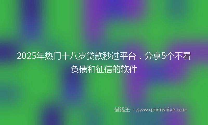 2025年热门十八岁贷款秒过平台，分享5个不看负债和征信的软件