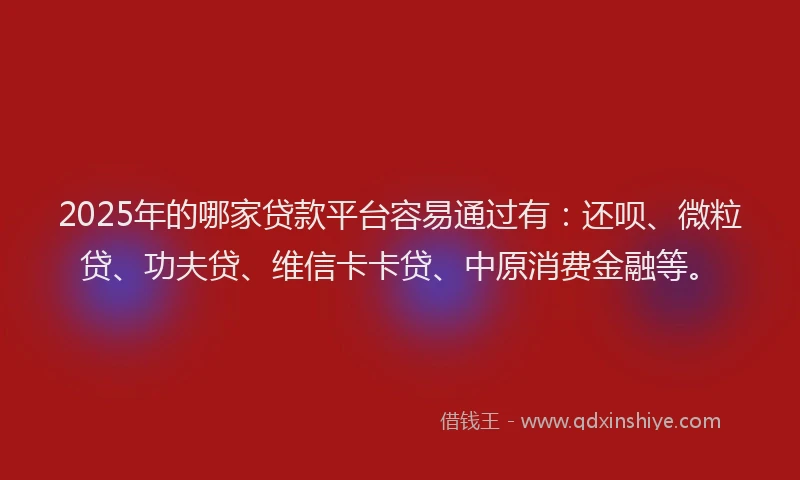 2025年的哪家贷款平台容易通过有：还呗、微粒贷、功夫贷、维信卡卡贷、中原消费金融等。