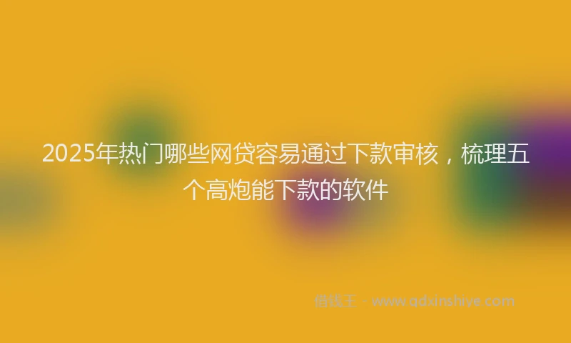 2025年热门哪些网贷容易通过下款审核，梳理五个高炮能下款的软件