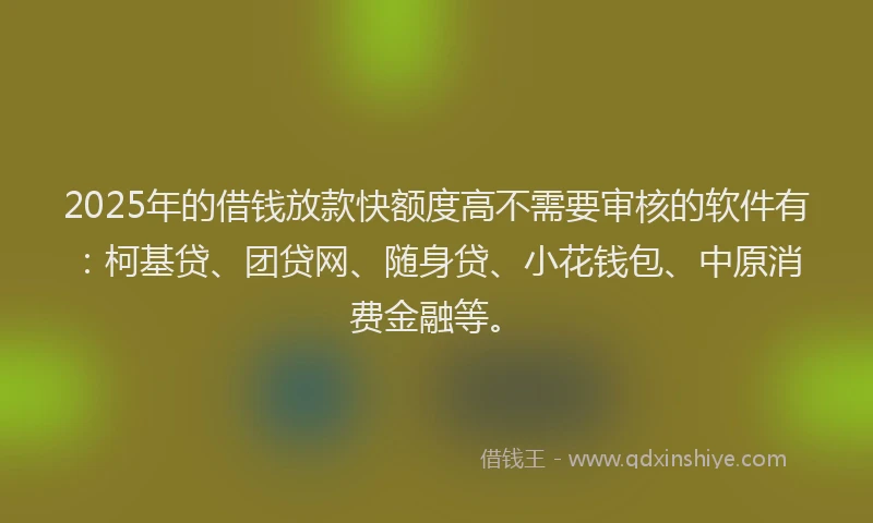 2025年的借钱放款快额度高不需要审核的软件有：柯基贷、团贷网、随身贷、小花钱包、中原消费金融等。