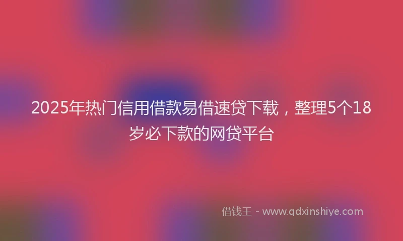 2025年热门信用借款易借速贷下载，整理5个18岁必下款的网贷平台