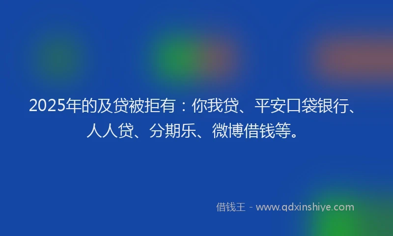 2025年的及贷被拒有：你我贷、平安口袋银行、人人贷、分期乐、微博借钱等。