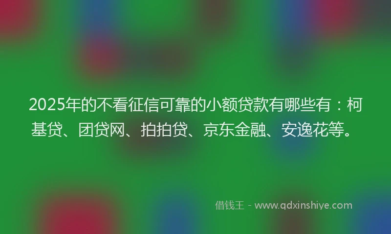 2025年的不看征信可靠的小额贷款有哪些有：柯基贷、团贷网、拍拍贷、京东金融、安逸花等。