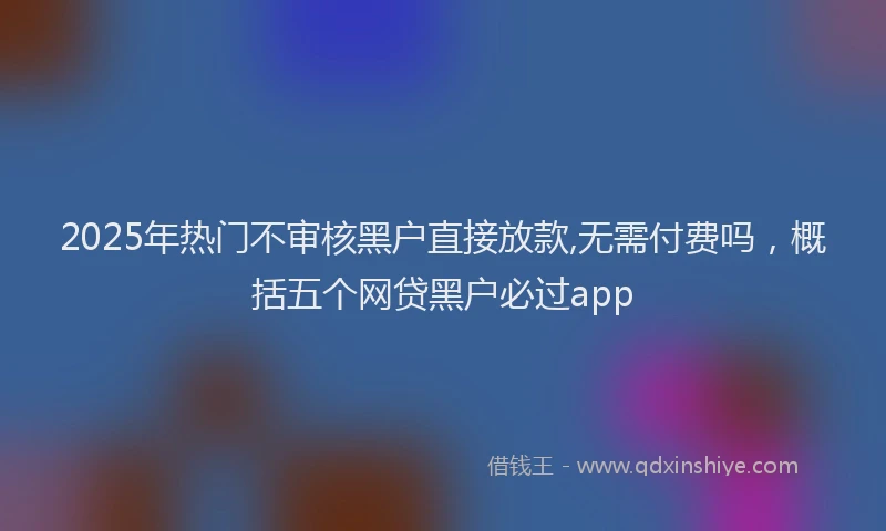 2025年热门不审核黑户直接放款,无需付费吗，概括五个网贷黑户必过app