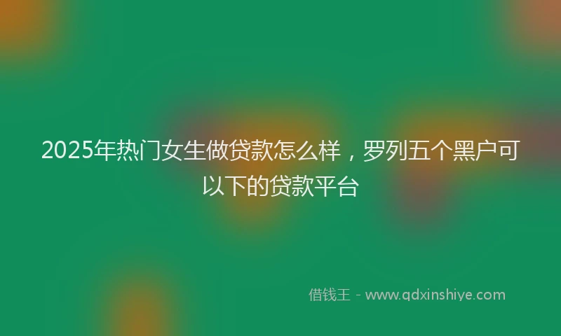 2025年热门女生做贷款怎么样，罗列五个黑户可以下的贷款平台