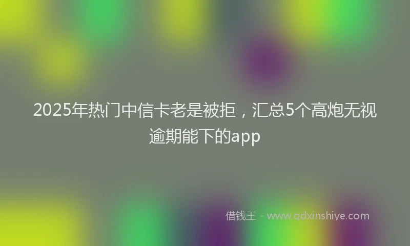 2025年热门中信卡老是被拒，汇总5个高炮无视逾期能下的app