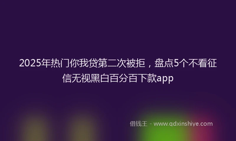 2025年热门你我贷第二次被拒，盘点5个不看征信无视黑白百分百下款app
