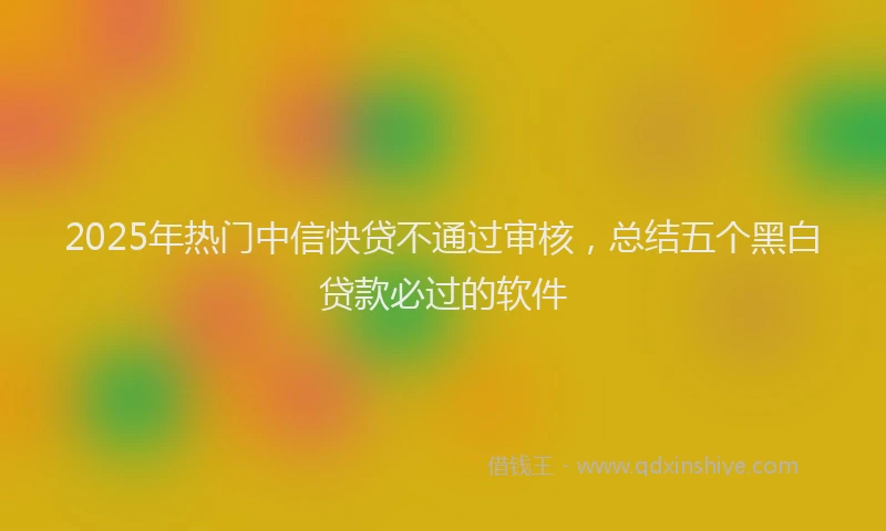 2025年热门中信快贷不通过审核，总结五个黑白贷款必过的软件