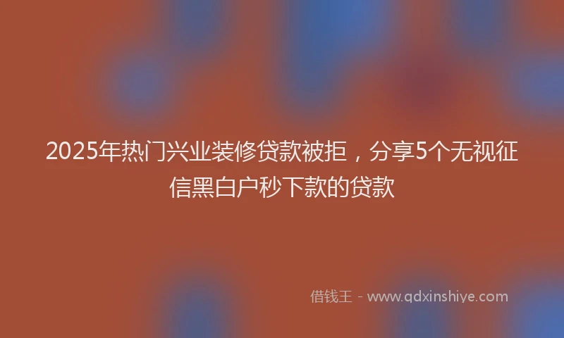 2025年热门兴业装修贷款被拒，分享5个无视征信黑白户秒下款的贷款