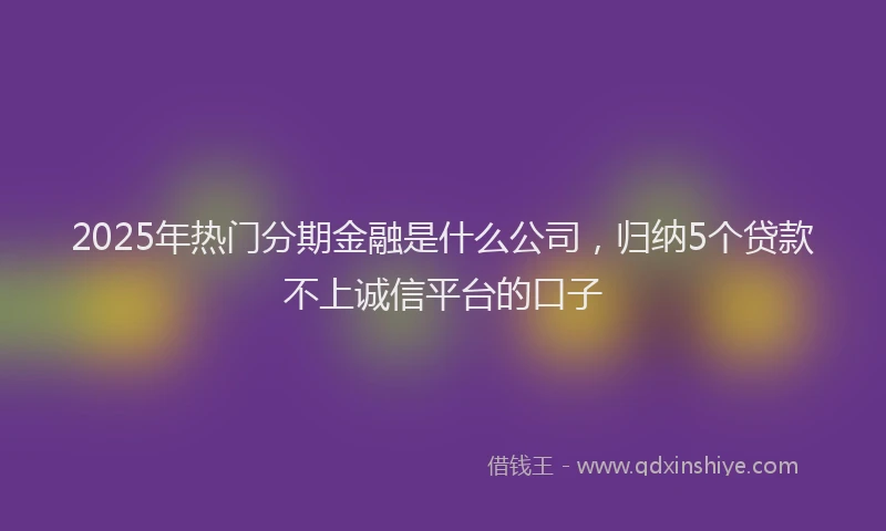 2025年热门分期金融是什么公司，归纳5个贷款不上诚信平台的口子