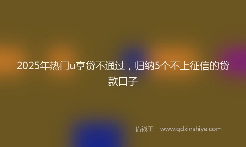2025年热门u享贷不通过，归纳5个不上征信的贷款口子