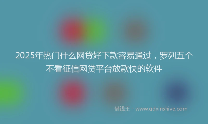 2025年热门什么网贷好下款容易通过，罗列五个不看征信网贷平台放款快的软件