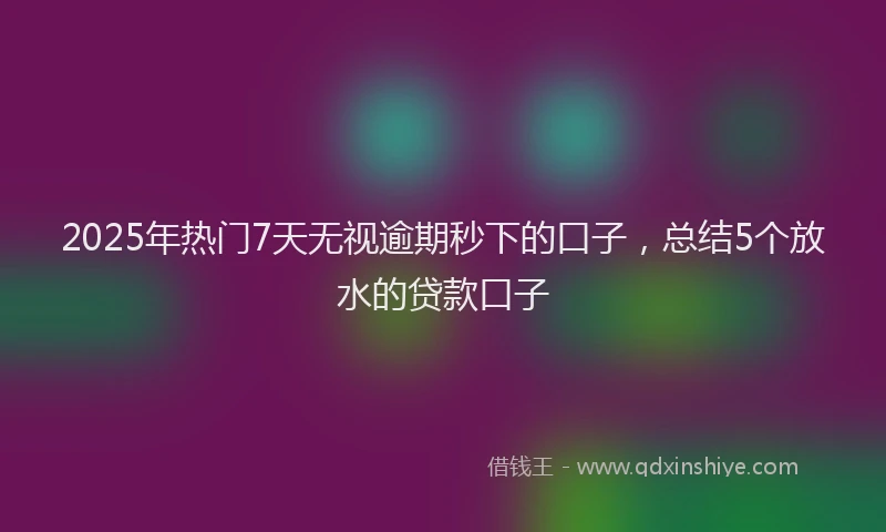 2025年热门7天无视逾期秒下的口子，总结5个放水的贷款口子