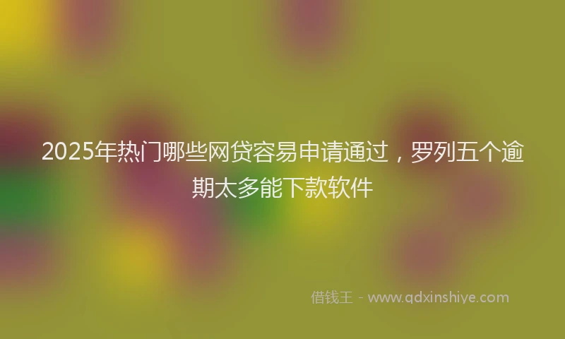 2025年热门哪些网贷容易申请通过，罗列五个逾期太多能下款软件