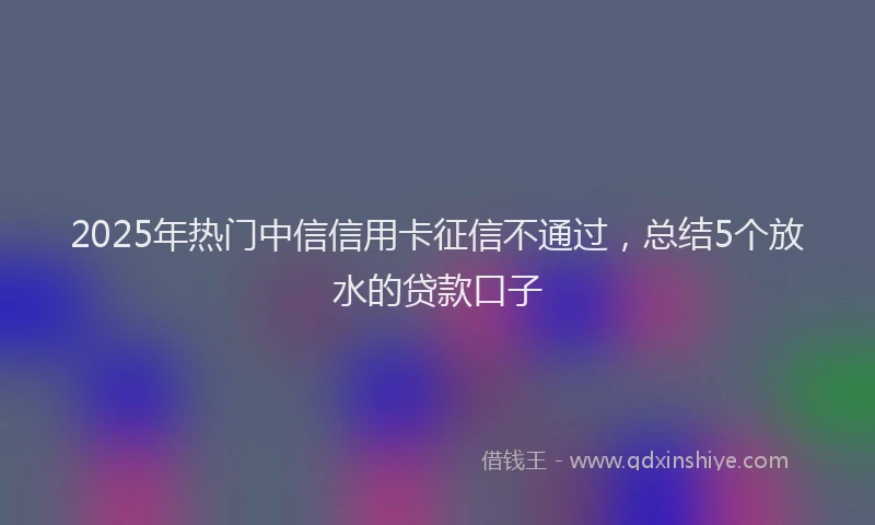 2025年热门中信信用卡征信不通过，总结5个放水的贷款口子