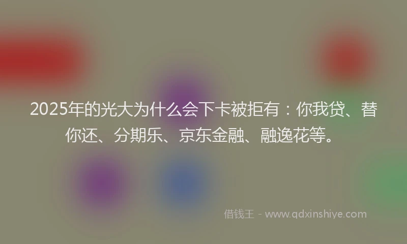 2025年的光大为什么会下卡被拒有：你我贷、替你还、分期乐、京东金融、融逸花等。