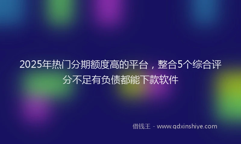 2025年热门分期额度高的平台，整合5个综合评分不足有负债都能下款软件